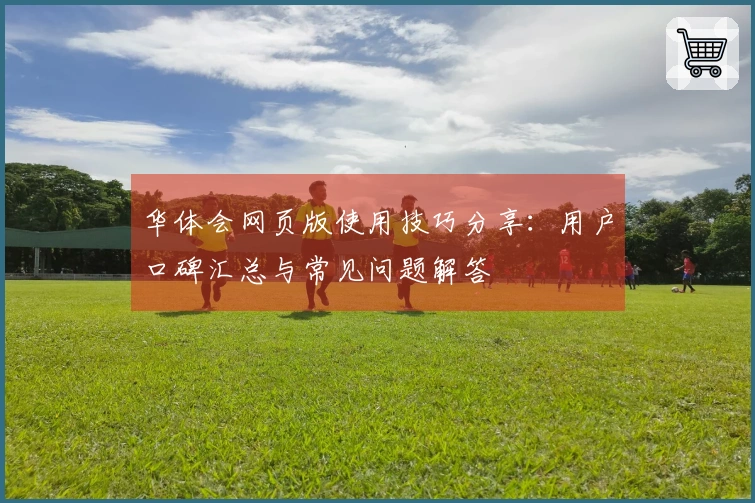 华体会网页版使用技巧分享：用户口碑汇总与常见问题解答