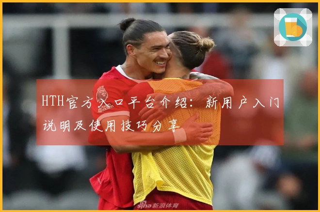 HTH官方入口平台介绍：新用户入门说明及使用技巧分享