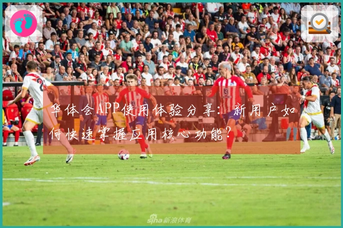 华体会APP使用体验分享:新用户如何快速掌握应用核心功能?