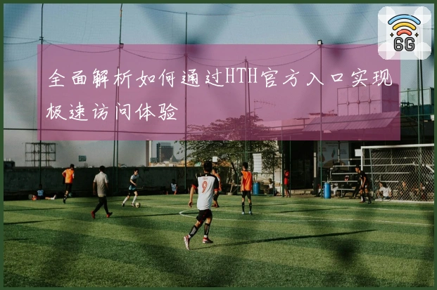 全面解析如何通过HTH官方入口实现极速访问体验