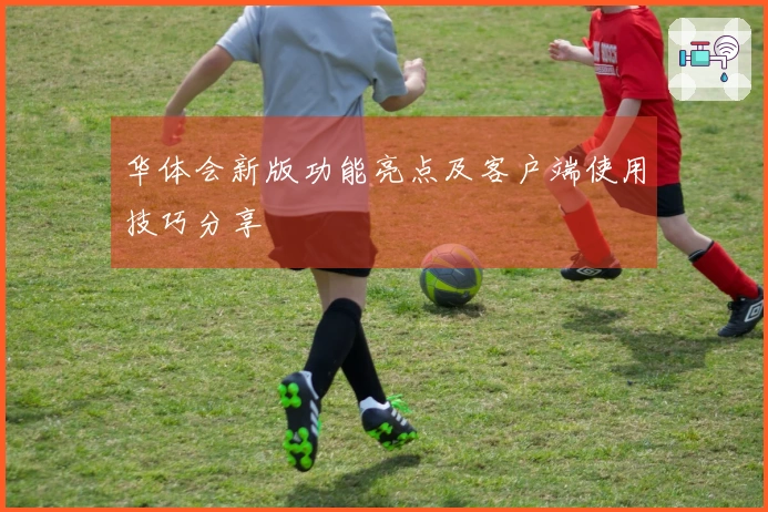 华体会新版功能亮点及客户端使用技巧分享